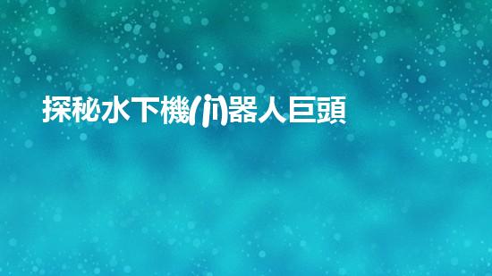 探秘水下機(jī)器人巨頭：揭開(kāi)全球領(lǐng)先企業(yè)的神秘面紗！